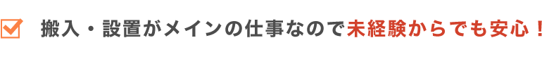 搬入・設置がメインの仕事なので未経験からでも安心！